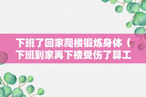 下班了回家爬楼锻炼身体（下班到家再下楼受伤了算工伤吗）