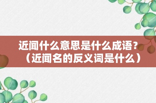 近闻什么意思是什么成语？（近闻名的反义词是什么）