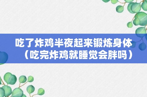 吃了炸鸡半夜起来锻炼身体（吃完炸鸡就睡觉会胖吗）