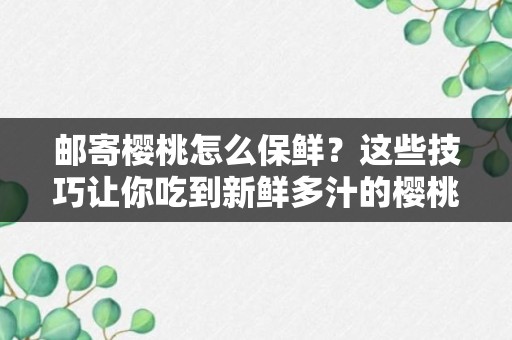 邮寄樱桃怎么保鲜？这些技巧让你吃到新鲜多汁的樱桃！