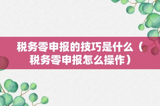 税务零申报的技巧是什么（税务零申报怎么操作）