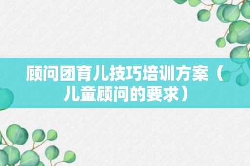 顾问团育儿技巧培训方案（儿童顾问的要求）