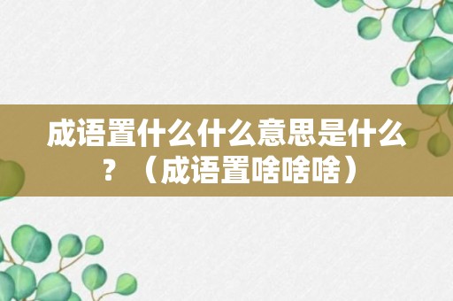 成语置什么什么意思是什么？（成语置啥啥啥）