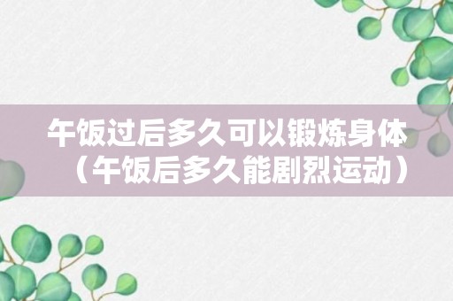 午饭过后多久可以锻炼身体（午饭后多久能剧烈运动）