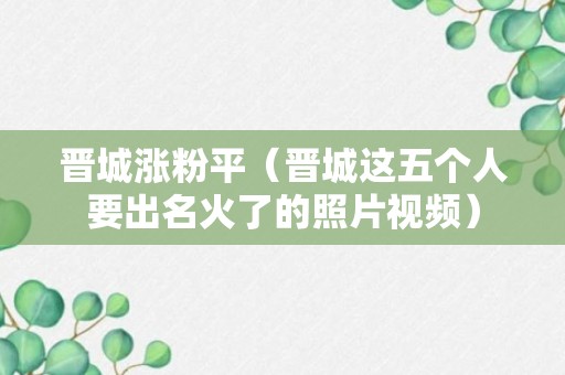 晋城涨粉平（晋城这五个人要出名火了的照片视频）