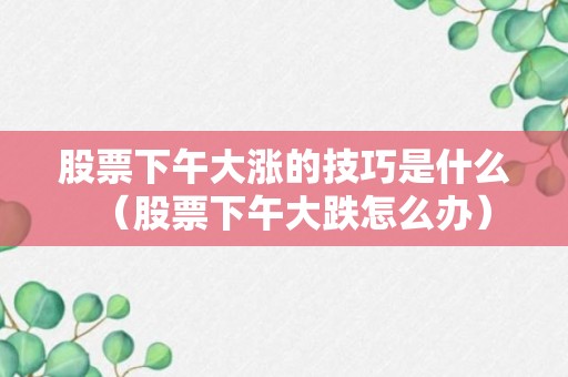 股票下午大涨的技巧是什么（股票下午大跌怎么办）