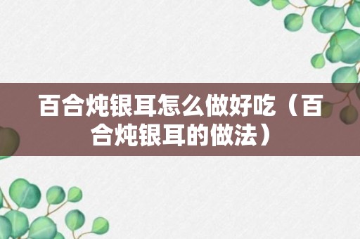 百合炖银耳怎么做好吃（百合炖银耳的做法）