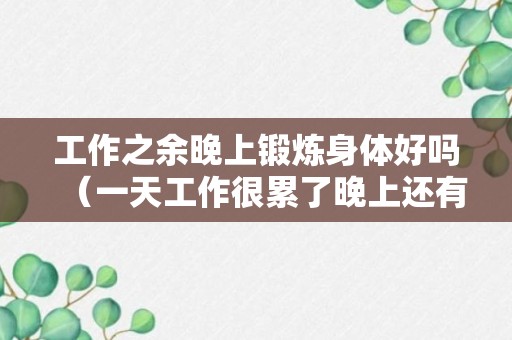 工作之余晚上锻炼身体好吗（一天工作很累了晚上还有必要健身吗）