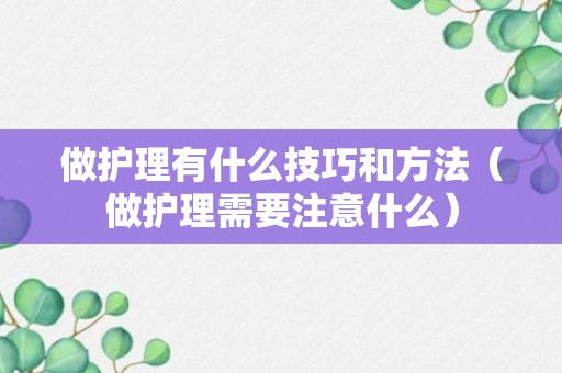 做护理有什么技巧和方法（做护理需要注意什么）