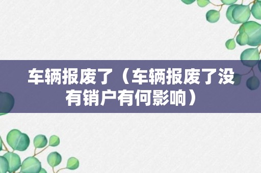 车辆报废了（车辆报废了没有销户有何影响）