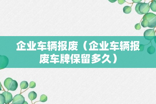 企业车辆报废（企业车辆报废车牌保留多久）