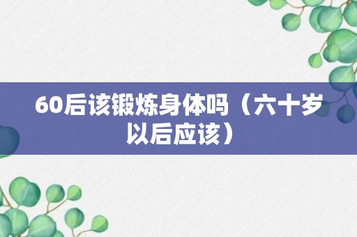 60后该锻炼身体吗（六十岁以后应该）