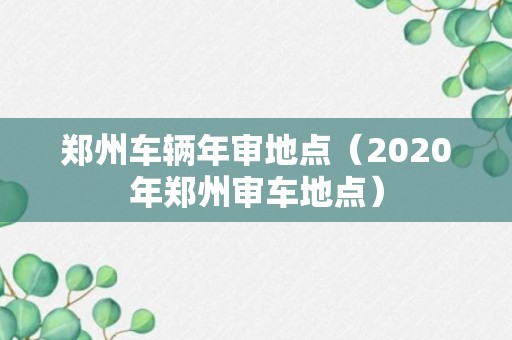 郑州车辆年审地点（2020年郑州审车地点）