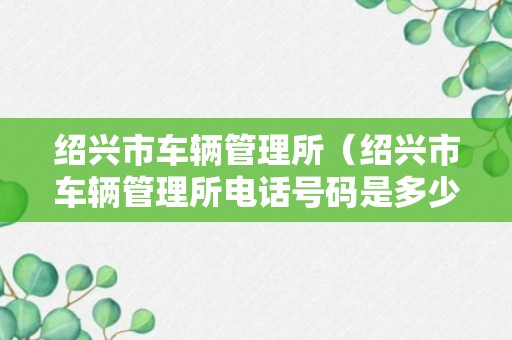 绍兴市车辆管理所（绍兴市车辆管理所电话号码是多少）