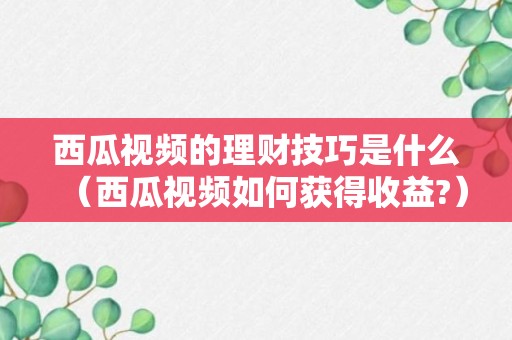 西瓜视频的理财技巧是什么（西瓜视频如何获得收益?）