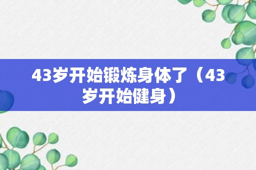 43岁开始锻炼身体了（43岁开始健身）