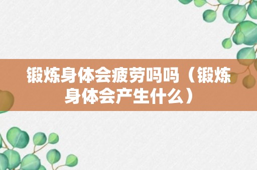 锻炼身体会疲劳吗吗（锻炼身体会产生什么）