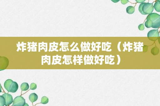 炸猪肉皮怎么做好吃（炸猪肉皮怎样做好吃）