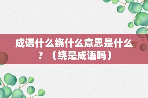 成语什么绕什么意思是什么？（绕是成语吗）