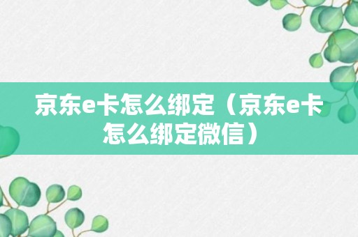 京东e卡怎么绑定（京东e卡怎么绑定微信）