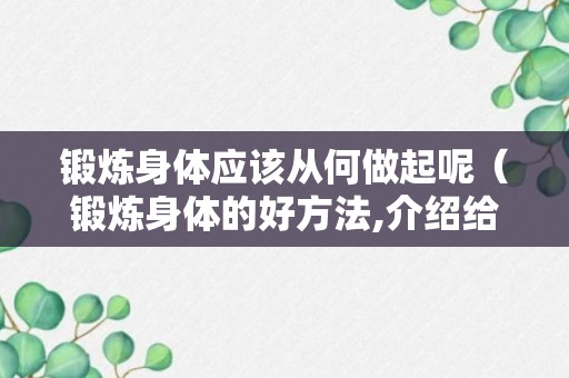 锻炼身体应该从何做起呢（锻炼身体的好方法,介绍给大家）