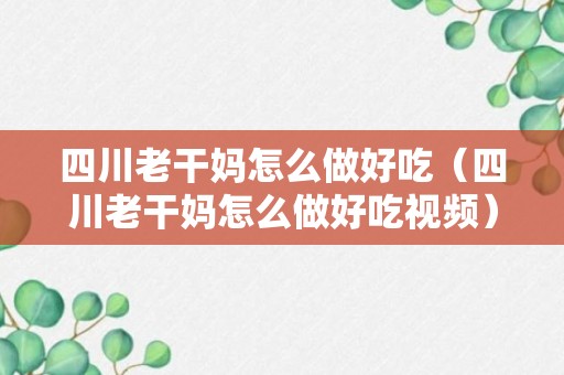 四川老干妈怎么做好吃（四川老干妈怎么做好吃视频）