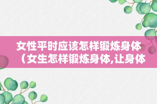 女性平时应该怎样锻炼身体（女生怎样锻炼身体,让身体好起来）