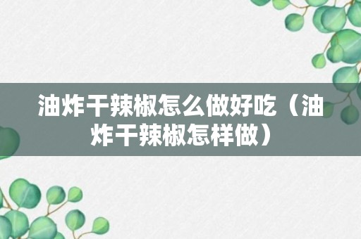 油炸干辣椒怎么做好吃（油炸干辣椒怎样做）