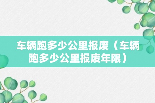 车辆跑多少公里报废（车辆跑多少公里报废年限）