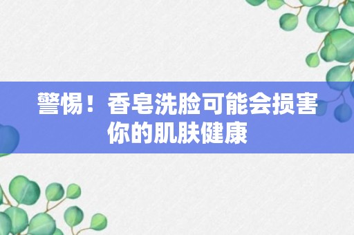 警惕！香皂洗脸可能会损害你的肌肤健康