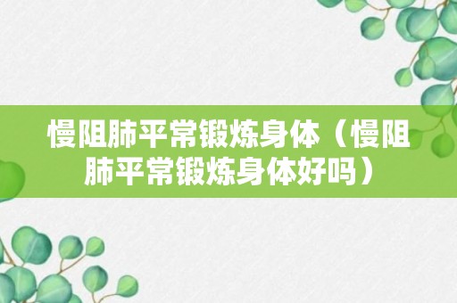 慢阻肺平常锻炼身体（慢阻肺平常锻炼身体好吗）