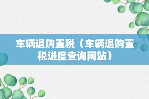 车辆退购置税（车辆退购置税进度查询网站）