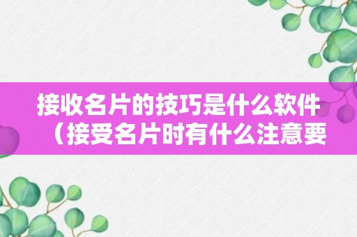 接收名片的技巧是什么软件（接受名片时有什么注意要点）