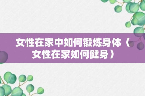 女性在家中如何锻炼身体（女性在家如何健身）