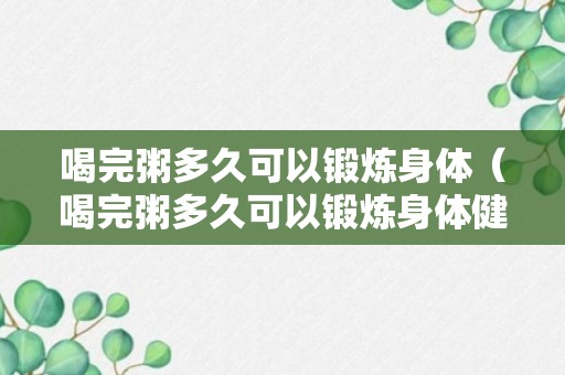 喝完粥多久可以锻炼身体（喝完粥多久可以锻炼身体健康）