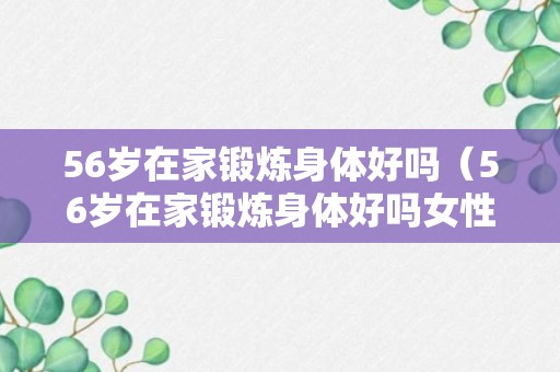 56岁在家锻炼身体好吗（56岁在家锻炼身体好吗女性）