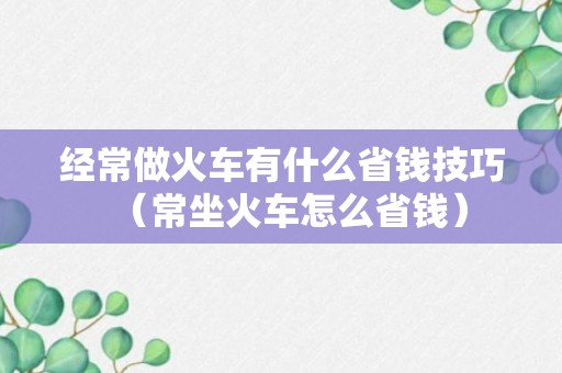 经常做火车有什么省钱技巧（常坐火车怎么省钱）